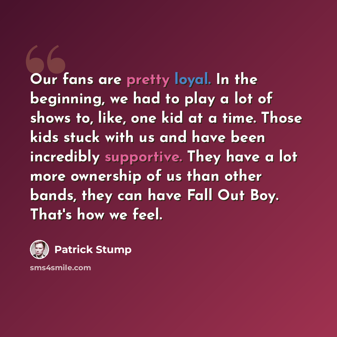 “Our fans are pretty loyal. In the beginning, we had to play a lot of shows to, like, one kid at a time. Those kids stuck with us and have been incredibly supportive. They have a lot more ownership of us than other bands, they can have Fall Out Boy. That's how we feel.” quote by Patrick Stump