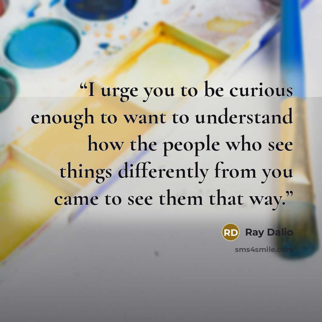 “I urge you to be curious enough to want to understand how the people who see things differently from you came to see them that way.” quote by Ray Dalio
