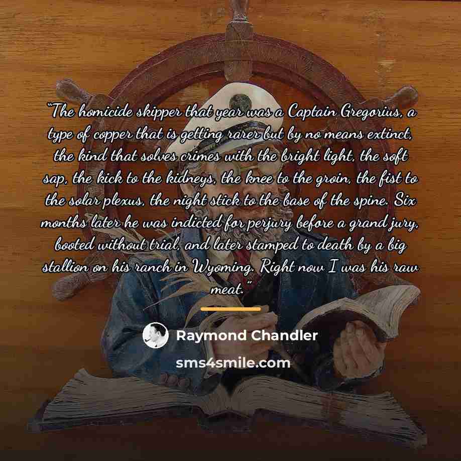 “The homicide skipper that year was a Captain Gregorius, a type of copper that is getting rarer but by no means extinct, the kind that solves crimes with the bright light, the soft sap, the kick to the kidneys, the knee to the groin, the fist to the solar plexus, the night stick to the base of the…” quote by Raymond Chandler