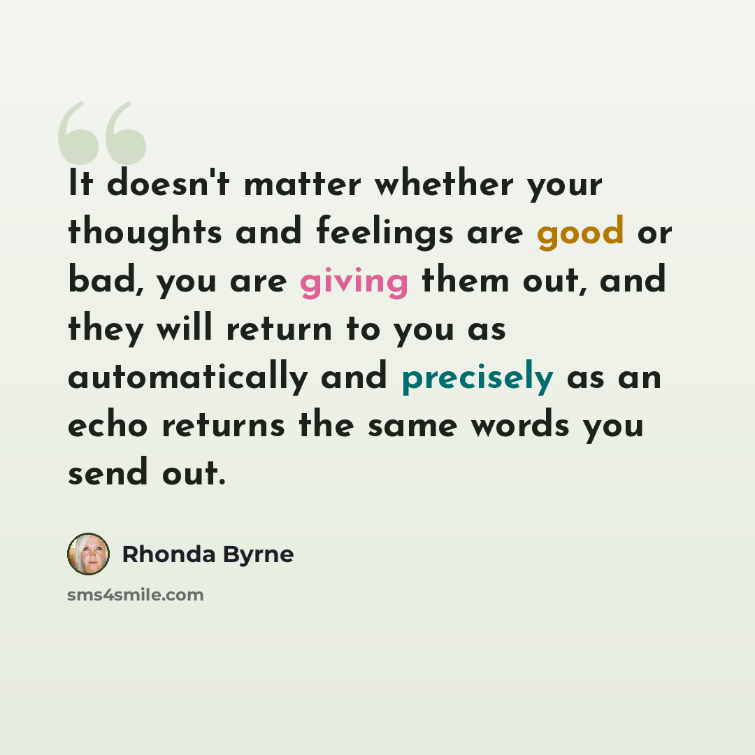 “It doesn't matter whether your thoughts and feelings are good or bad, you are giving them out, and they will return to you as automatically and precisely as an echo returns the same words you send out.” quote by Rhonda Byrne