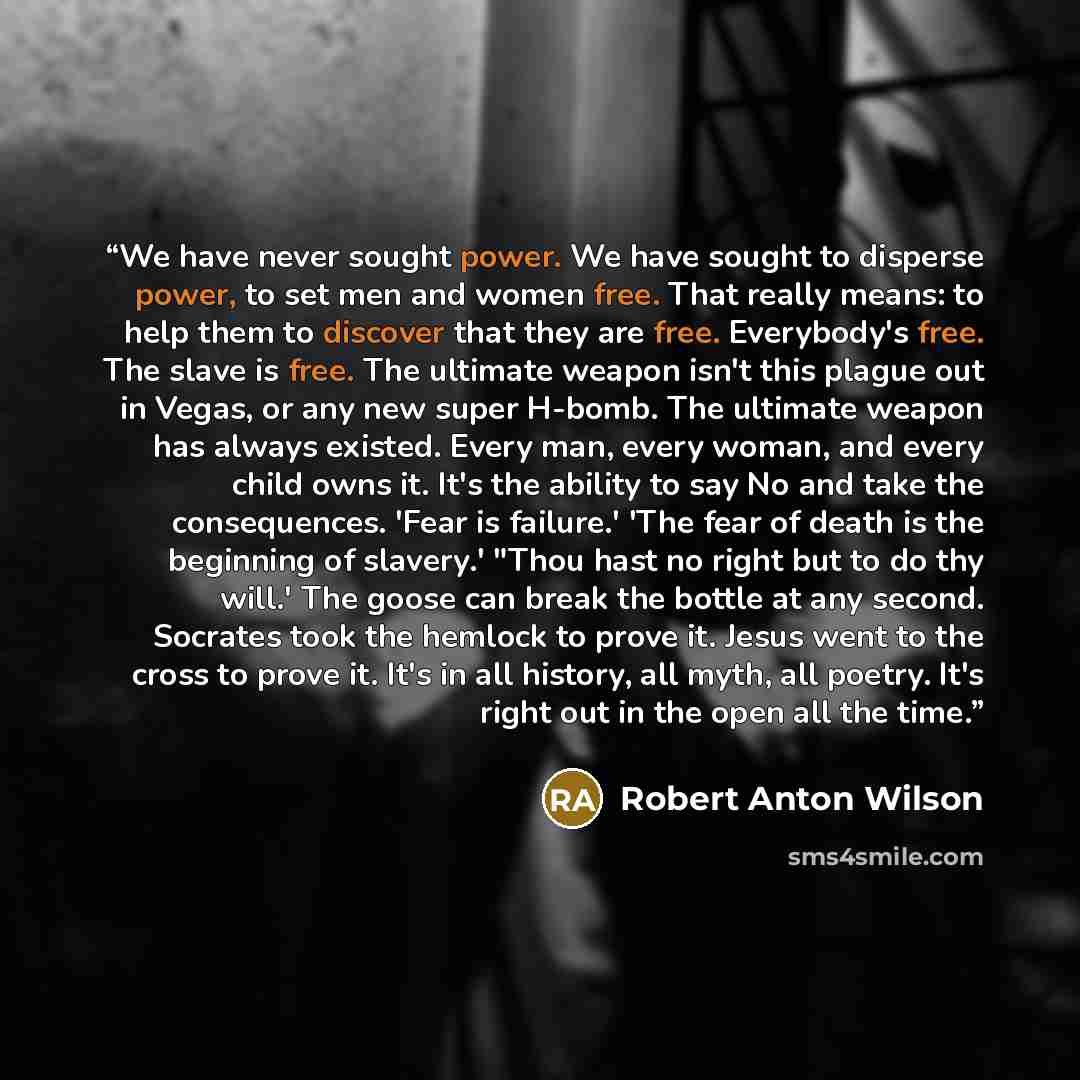 “We have never sought power. We have sought to disperse power, to set men and women free. That really means: to help them to discover that they are free. Everybody's free. The slave is free. The ultimate weapon isn't this plague out in Vegas, or any new super H-bomb. The ultimate weapon has always…” quote by Robert Anton Wilson