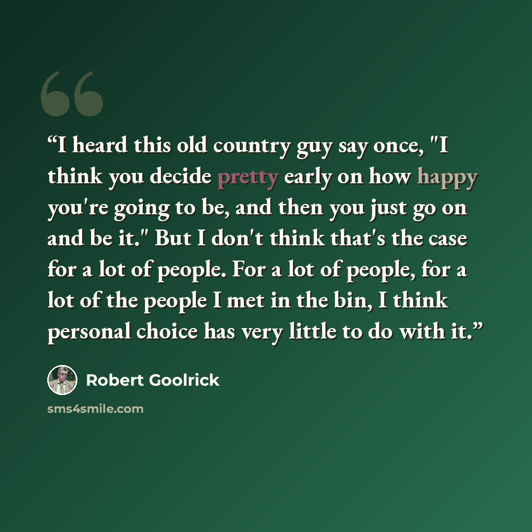 “I heard this old country guy say once, "I think you decide pretty early on how happy you're going to be, and then you just go on and be it." But I don't think that's the case for a lot of people. For a lot of people, for a lot of the people I met in the bin, I think personal choice has very little…” quote by Robert Goolrick