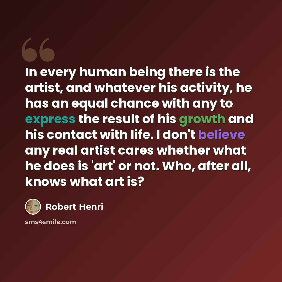 “In every human being there is the artist, and whatever his activity, he has an equal chance with any to express the result of his growth and his contact with life. I don't believe any real artist cares whether what he does is 'art' or not. Who, after all, knows what art is?” quote by Robert Henri