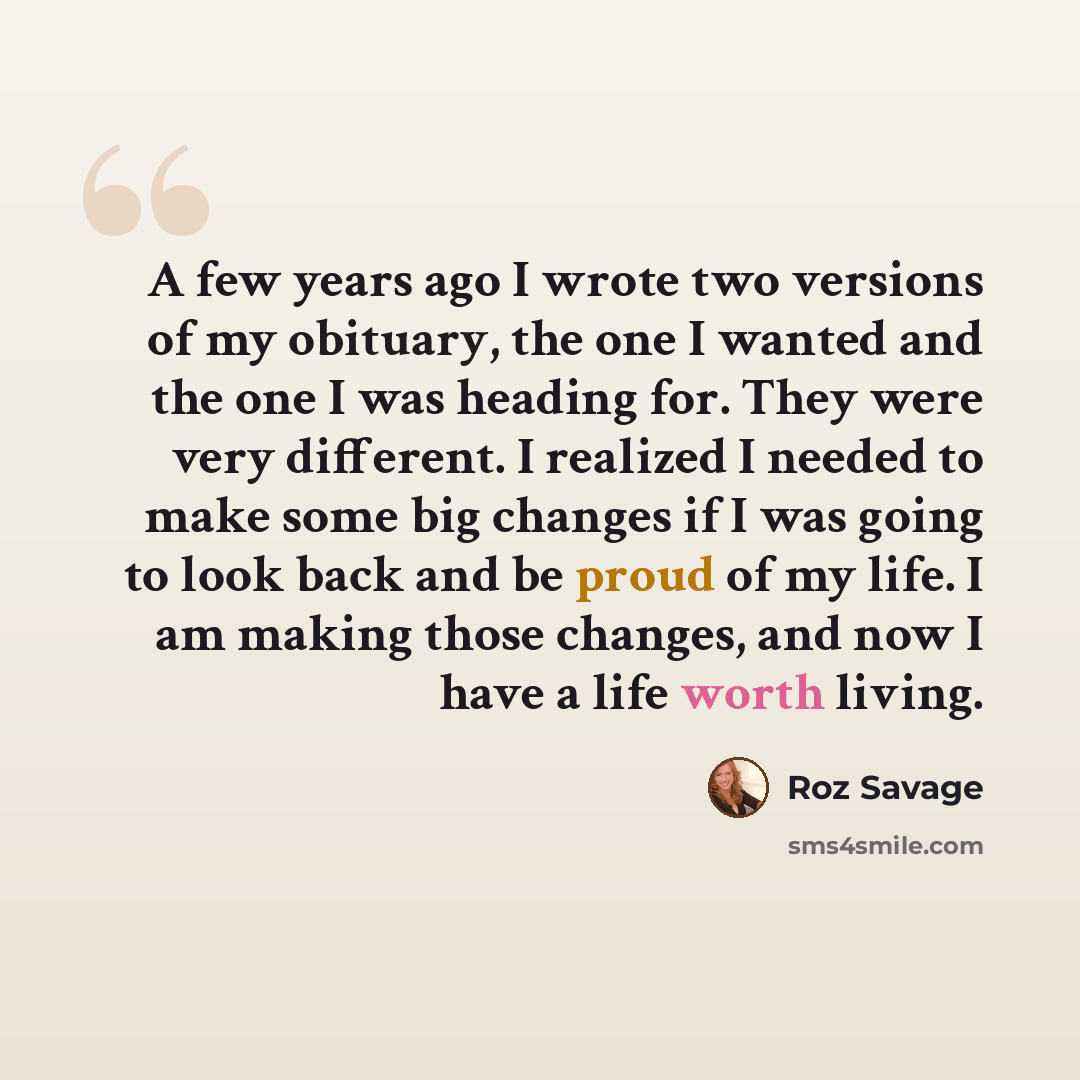 “A few years ago I wrote two versions of my obituary, the one I wanted and the one I was heading for. They were very different. I realized I needed to make some big changes if I was going to look back and be proud of my life. I am making those changes, and now I have a life worth living.” quote by Roz Savage