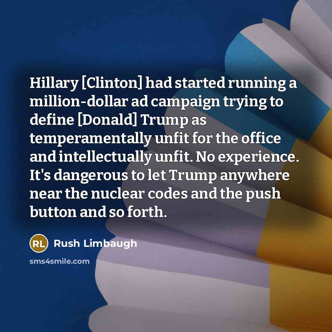 “Hillary [Clinton] had started running a million-dollar ad campaign trying to define [Donald] Trump as temperamentally unfit for the office and intellectually unfit. No experience. It's dangerous to let Trump anywhere near the nuclear codes and the push button and so forth.” quote by Rush Limbaugh