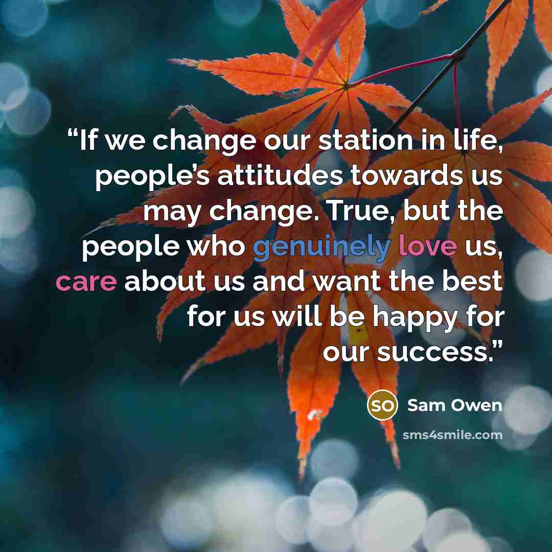 “If we change our station in life, people’s attitudes towards us may change. True, but the people who genuinely love us, care about us and want the best for us will be happy for our success.” quote by Sam Owen