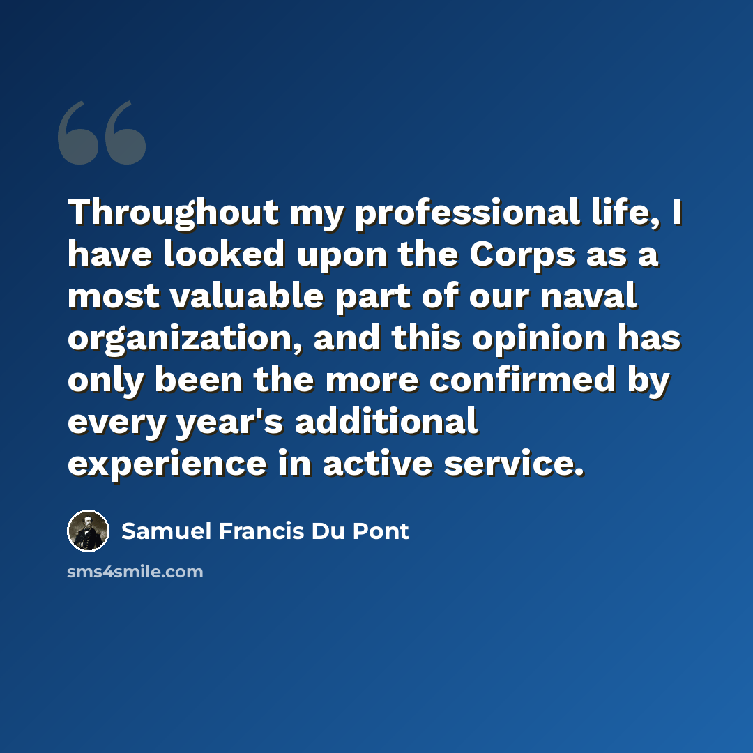 “Throughout my professional life, I have looked upon the Corps as a most valuable part of our naval organization, and this opinion has only been the more confirmed by every year's additional experience in active service.” quote by Samuel Francis Du Pont