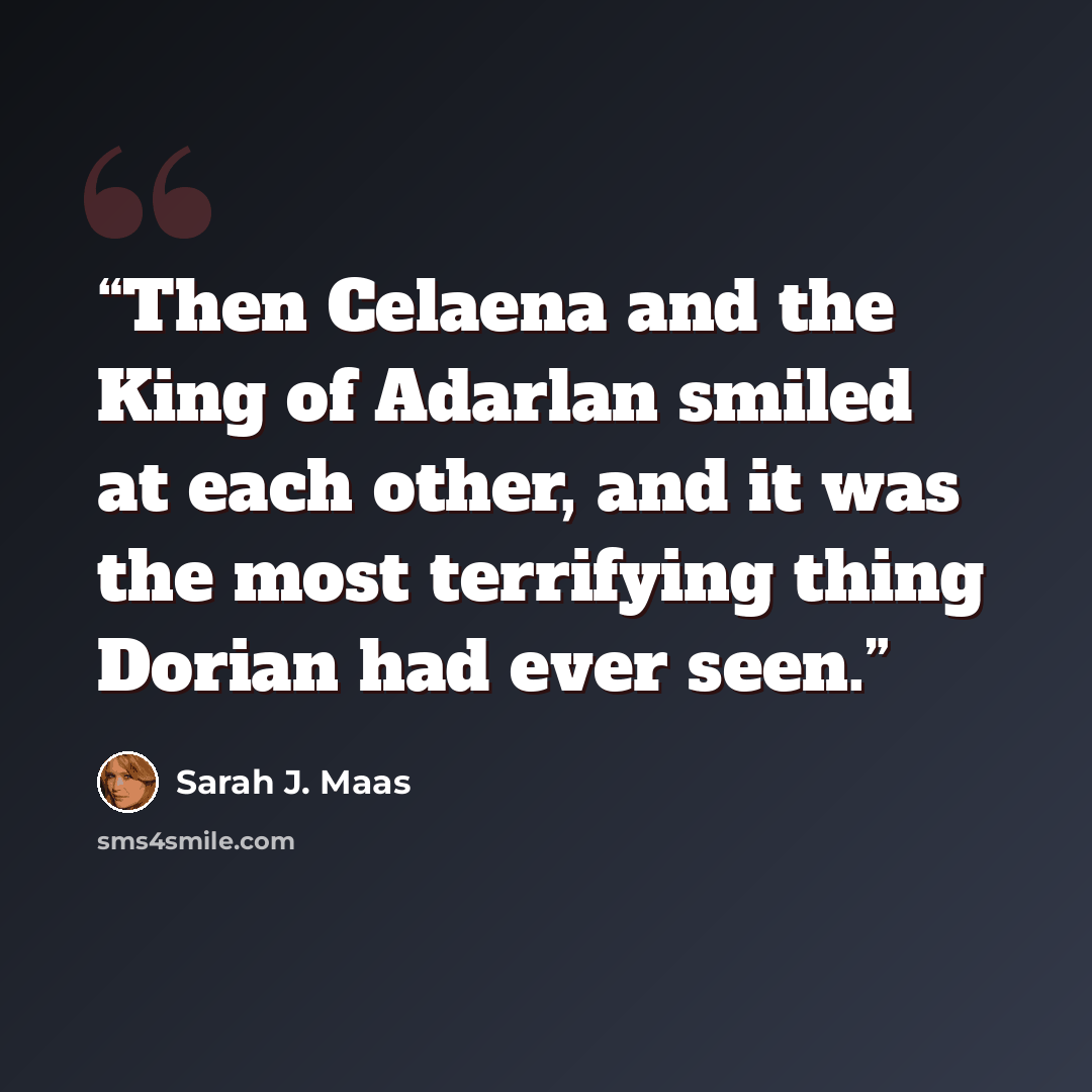 “Then Celaena and the King of Adarlan smiled at each other, and it was the most terrifying thing Dorian had ever seen.” quote by Sarah J. Maas