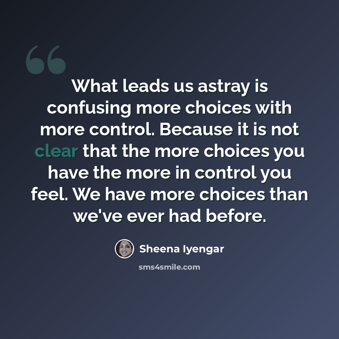“What leads us astray is confusing more choices with more control. Because it is not clear that the more choices you have the more in control you feel. We have more choices than we've ever had before.” quote by Sheena Iyengar