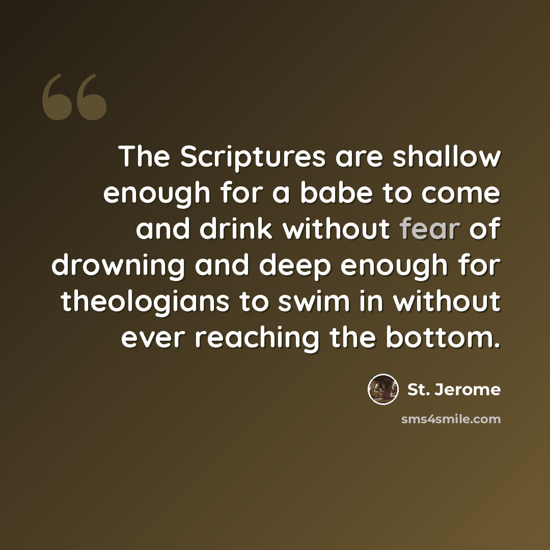 “The Scriptures are shallow enough for a babe to come and drink without fear of drowning and deep enough for theologians to swim in without ever reaching the bottom.” quote by St. Jerome