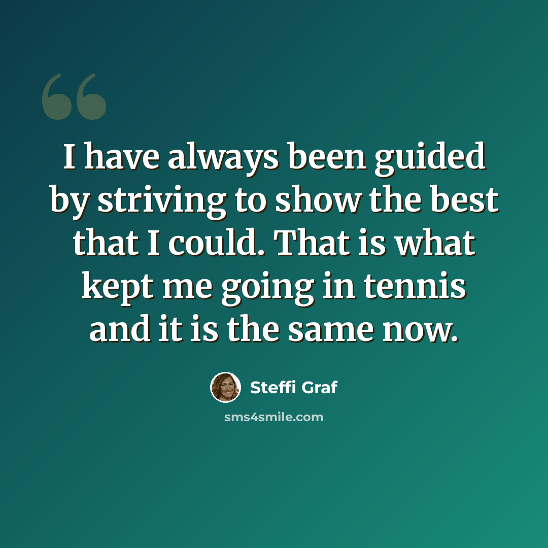“I have always been guided by striving to show the best that I could. That is what kept me going in tennis and it is the same now.” quote by Steffi Graf