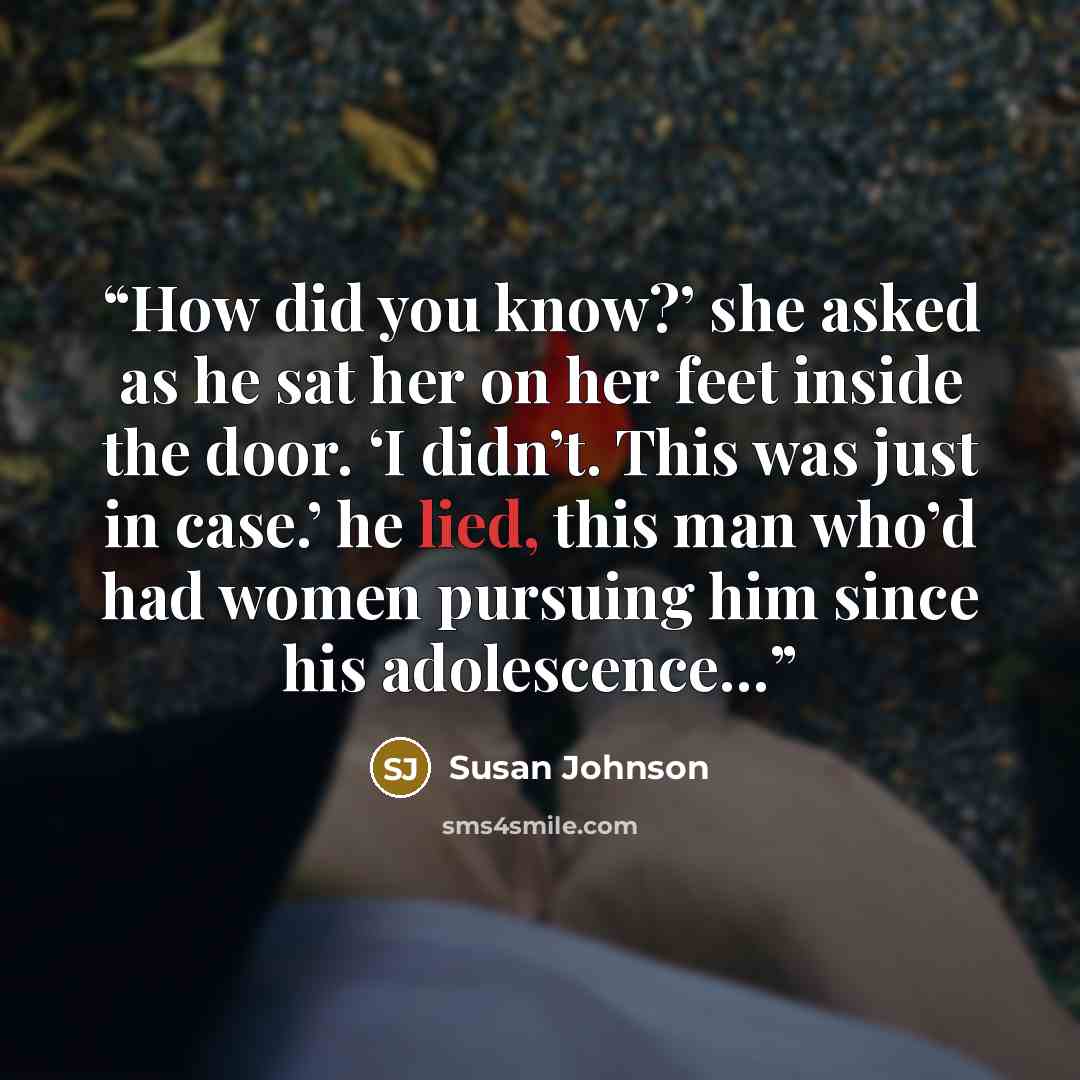 “How did you know?’ she asked as he sat her on her feet inside the door. ‘I didn’t. This was just in case.’ he lied, this man who’d had women pursuing him since his adolescence…” quote by Susan Johnson