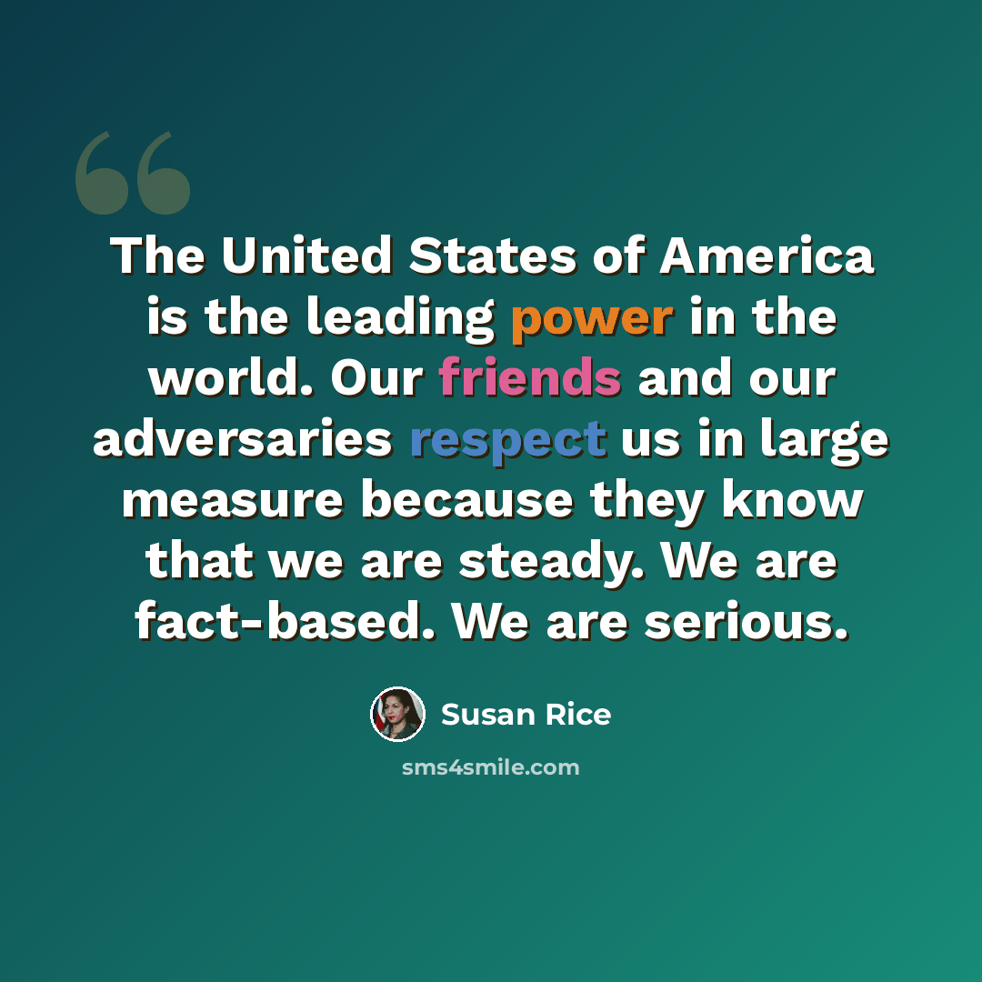 “The United States of America is the leading power in the world. Our friends and our adversaries respect us in large measure because they know that we are steady. We are fact-based. We are serious.” quote by Susan Rice