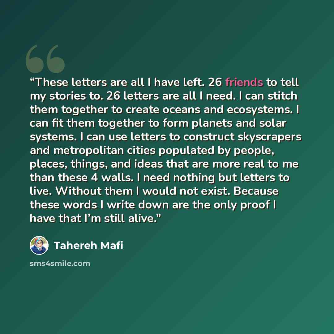 “These letters are all I have left. 26 friends to tell my stories to. 26 letters are all I need. I can stitch them together to create oceans and ecosystems. I can fit them together to form planets and solar systems. I can use letters to construct skyscrapers and metropolitan cities populated by…” quote by Tahereh Mafi