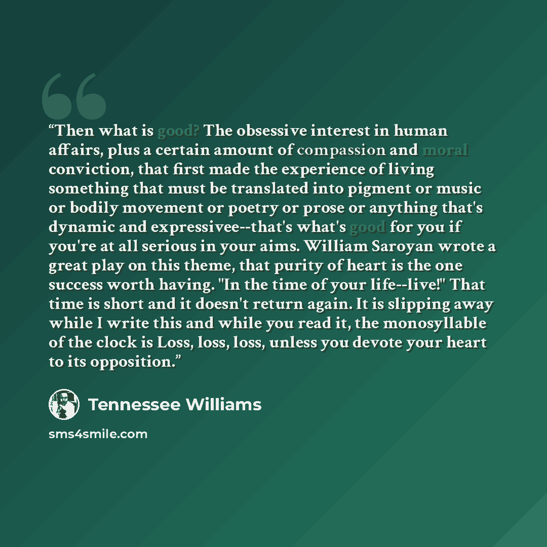 “Then what is good? The obsessive interest in human affairs, plus a certain amount of compassion and moral conviction, that first made the experience of living something that must be translated into pigment or music or bodily movement or poetry or prose or anything that's dynamic and…” quote by Tennessee Williams