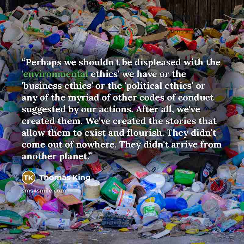 “Perhaps we shouldn't be displeased with the 'environmental ethics' we have or the 'business ethics' or the 'political ethics' or any of the myriad of other codes of conduct suggested by our actions. After all, we've created them. We've created the stories that allow them to exist and flourish…” quote by Thomas King