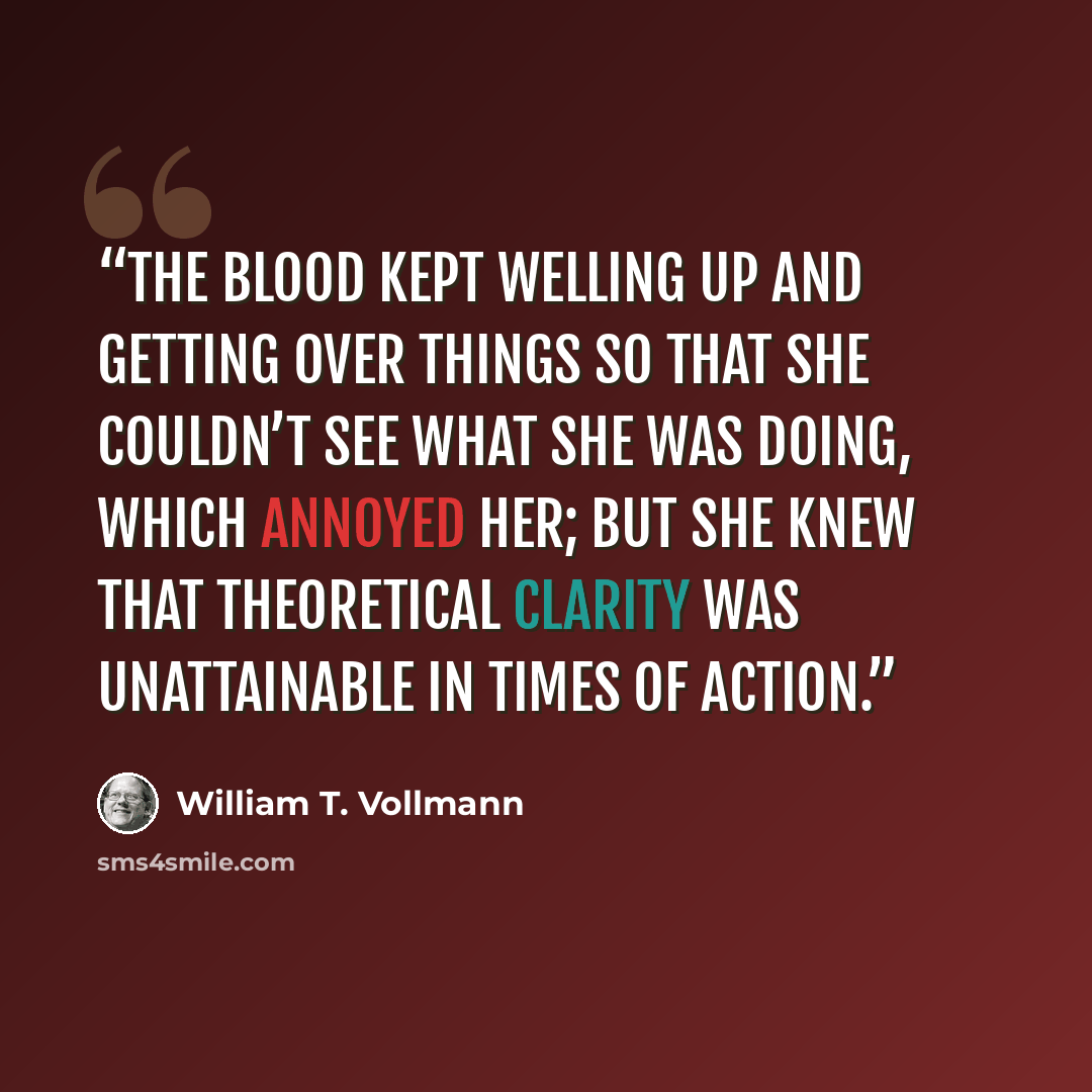 “The blood kept welling up and getting over things so that she couldn’t see what she was doing, which annoyed her; but she knew that theoretical clarity was unattainable in times of action.” quote by William T. Vollmann