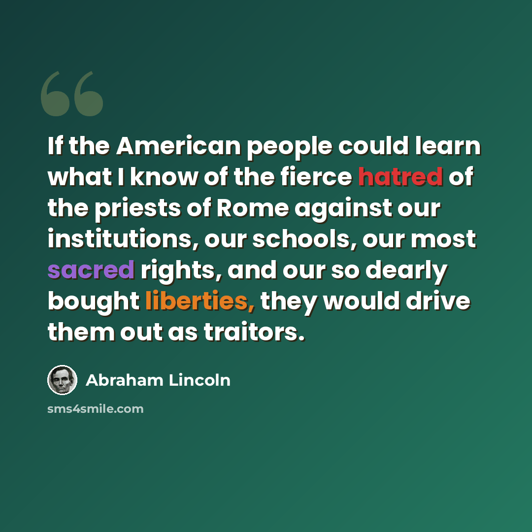 “If the American people could learn what I know of the fierce hatred of the priests of Rome against our institutions, our schools, our most sacred rights, and our so dearly bought liberties, they would drive them out as traitors.” quote by Abraham Lincoln