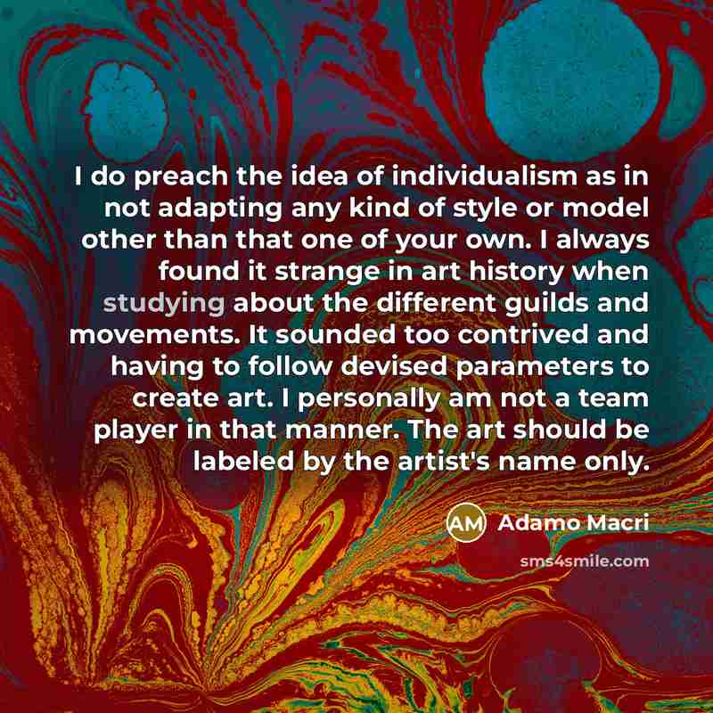 “I do preach the idea of individualism as in not adapting any kind of style or model other than that one of your own. I always found it strange in art history when studying about the different guilds and movements. It sounded too contrived and having to follow devised parameters to create art. I…” quote by Adamo Macri