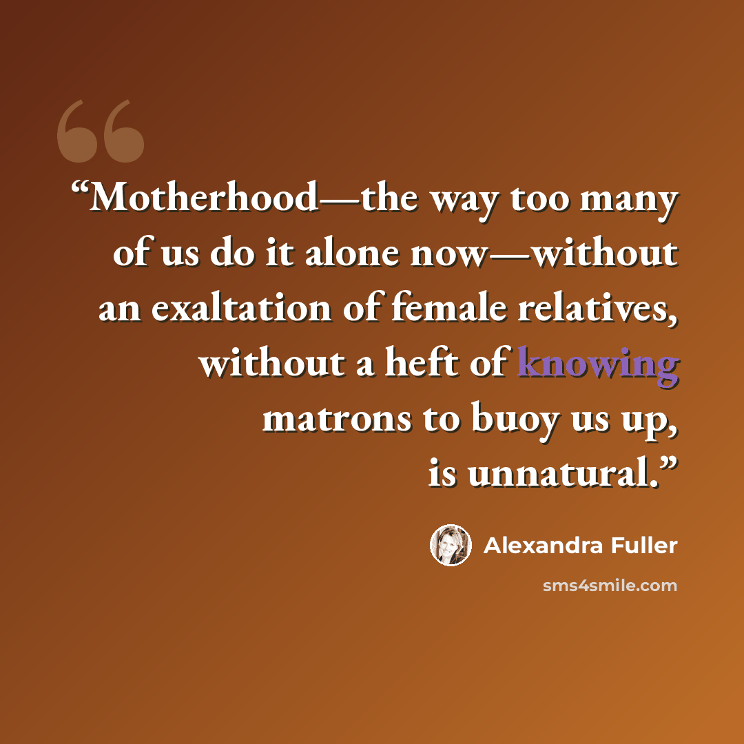 “Motherhood—the way too many of us do it alone now—without an exaltation of female relatives, without a heft of knowing matrons to buoy us up, is unnatural.” quote by Alexandra Fuller