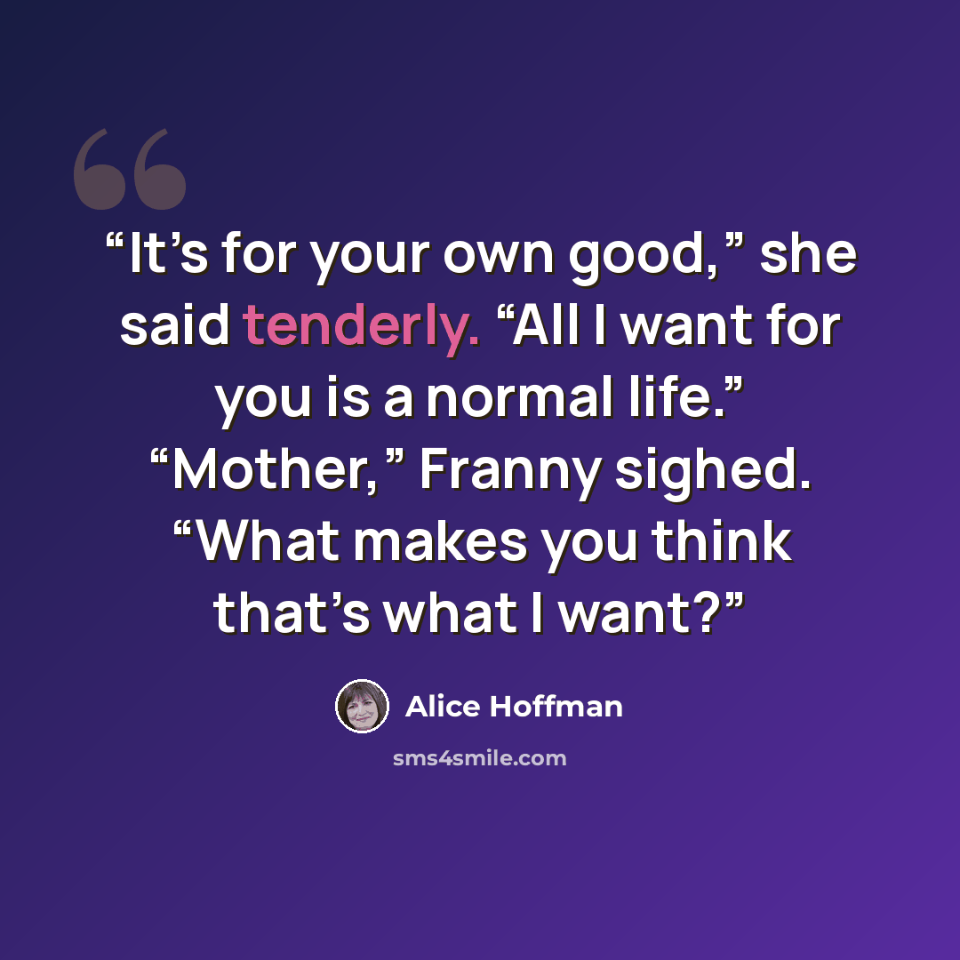 “It’s for your own good,” she said tenderly. “All I want for you is a normal life.” “Mother,” Franny sighed. “What makes you think that’s what I want?” quote by Alice Hoffman