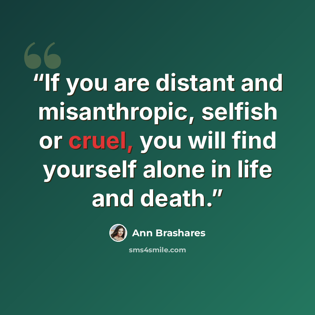 “If you are distant and misanthropic, selfish or cruel, you will find yourself alone in life and death.” quote by Ann Brashares