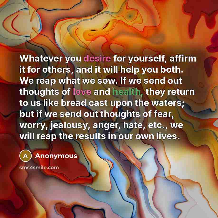 “Whatever you desire for yourself, affirm it for others, and it will help you both. We reap what we sow. If we send out thoughts of love and health, they return to us like bread cast upon the waters; but if we send out thoughts of fear, worry, jealousy, anger, hate, etc., we will reap the results…” quote by Anonymous