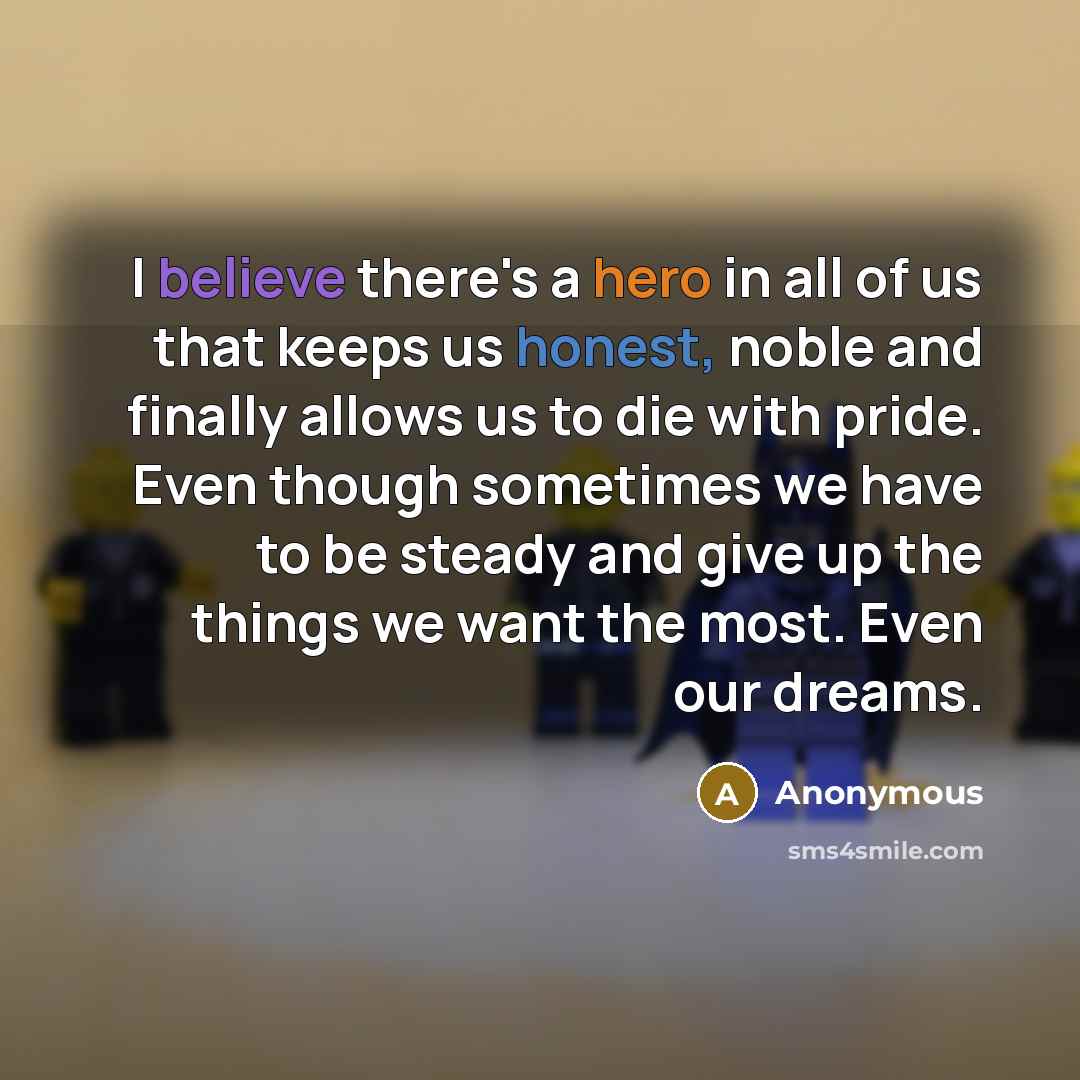 “I believe there's a hero in all of us that keeps us honest, noble and finally allows us to die with pride. Even though sometimes we have to be steady and give up the things we want the most. Even our dreams.” quote by Anonymous