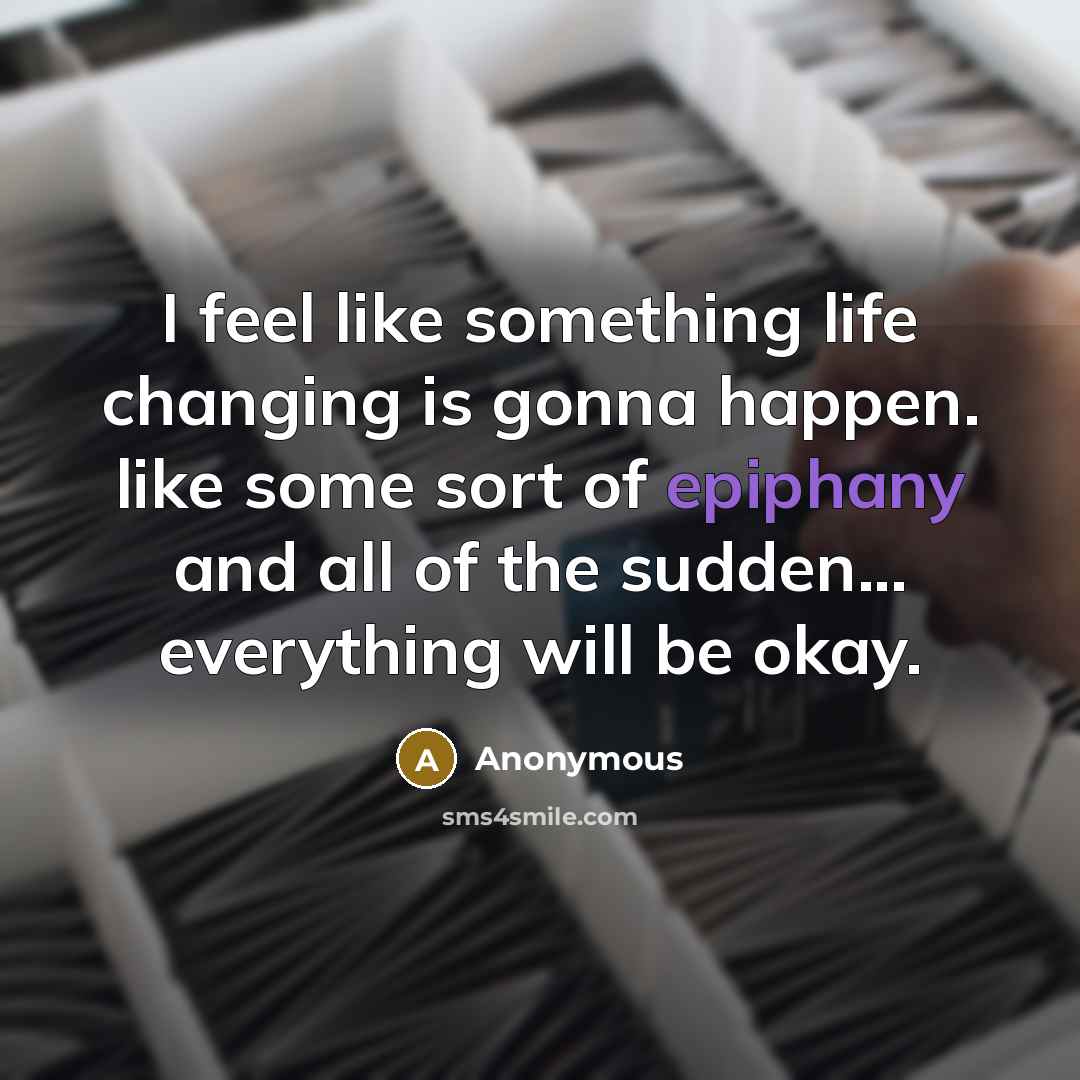 “I feel like something life changing is gonna happen. like some sort of epiphany and all of the sudden... everything will be okay.” quote by Anonymous
