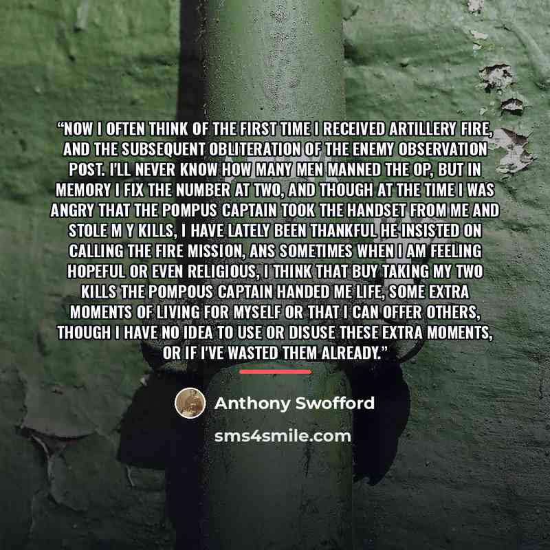 “Now I often think of the first time I received artillery fire, and the subsequent obliteration of the enemy observation post. I'll never know how many men manned the OP, but in memory I fix the number at two, and though at the time I was angry that the pompus captain took the handset from me and…” quote by Anthony Swofford