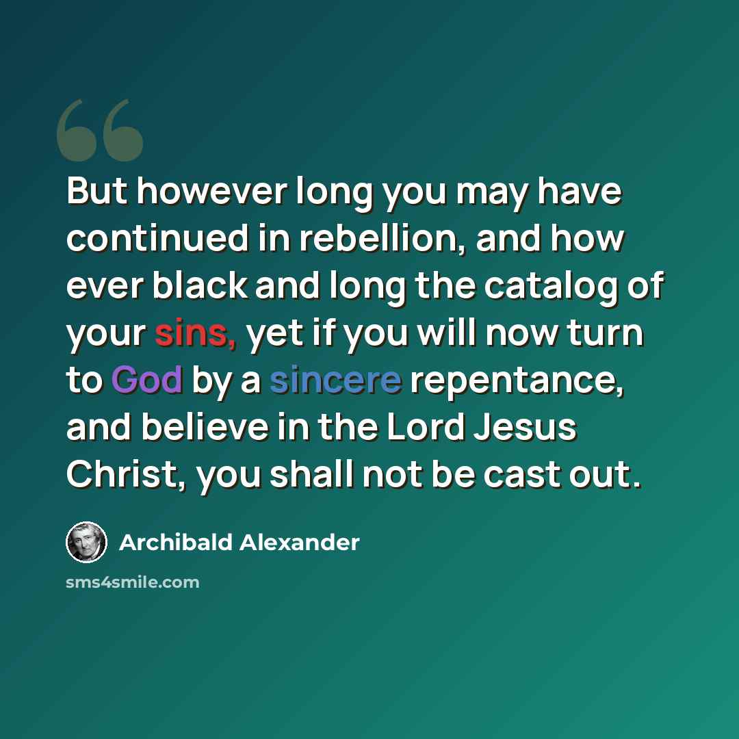 “But however long you may have continued in rebellion, and how ever black and long the catalog of your sins, yet if you will now turn to God by a sincere repentance, and believe in the Lord Jesus Christ, you shall not be cast out.” quote by Archibald Alexander
