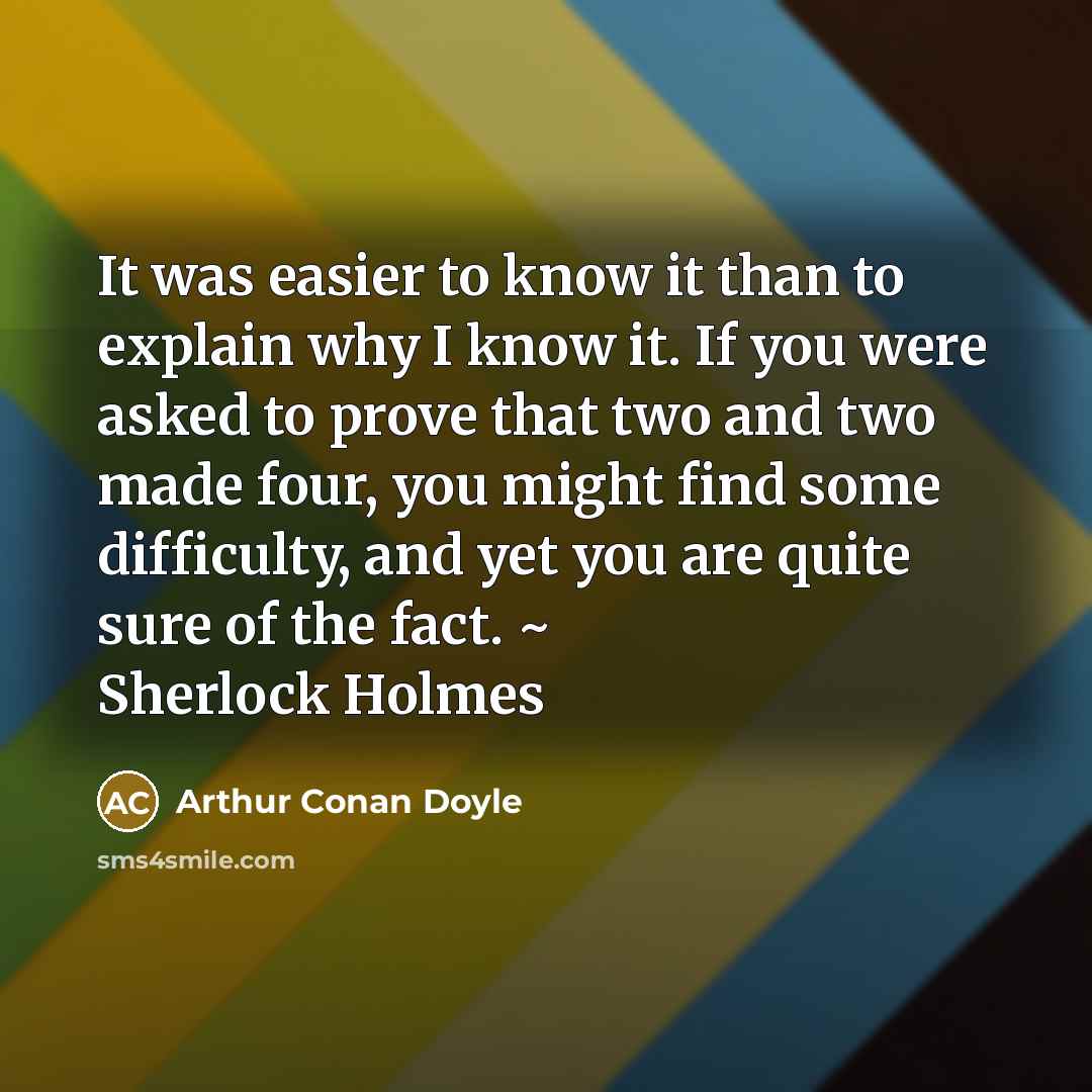 “It was easier to know it than to explain why I know it. If you were asked to prove that two and two made four, you might find some difficulty, and yet you are quite sure of the fact. ~ Sherlock Holmes” quote by Arthur Conan Doyle