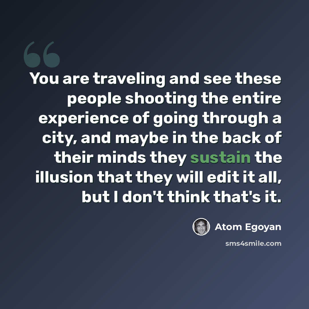 “You are traveling and see these people shooting the entire experience of going through a city, and maybe in the back of their minds they sustain the illusion that they will edit it all, but I don't think that's it.” quote by Atom Egoyan