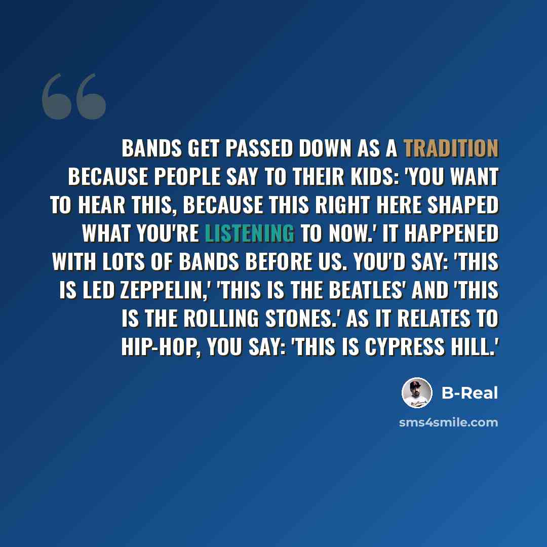 “Bands get passed down as a tradition because people say to their kids: 'You want to hear this, because this right here shaped what you're listening to now.' It happened with lots of bands before us. You'd say: 'This is Led Zeppelin,' 'This is the Beatles' and 'This is The Rolling Stones.' As it…” quote by B-Real
