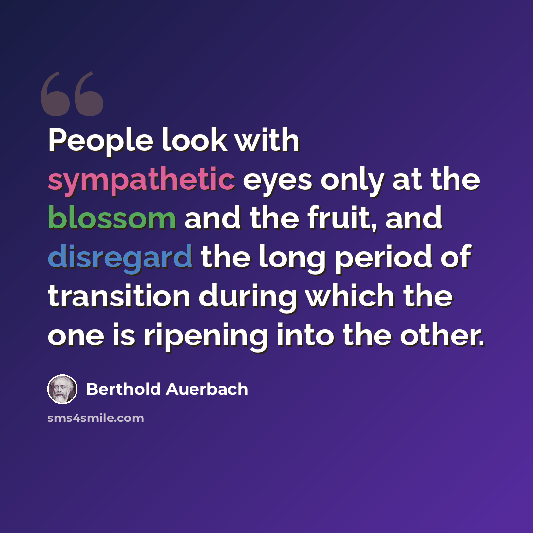 “People look with sympathetic eyes only at the blossom and the fruit, and disregard the long period of transition during which the one is ripening into the other.” quote by Berthold Auerbach