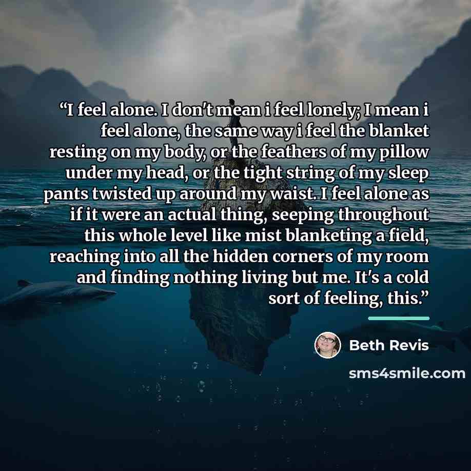“I feel alone. I don't mean i feel lonely; I mean i feel alone, the same way i feel the blanket resting on my body, or the feathers of my pillow under my head, or the tight string of my sleep pants twisted up around my waist. I feel alone as if it were an actual thing, seeping throughout this whole…” quote by Beth Revis