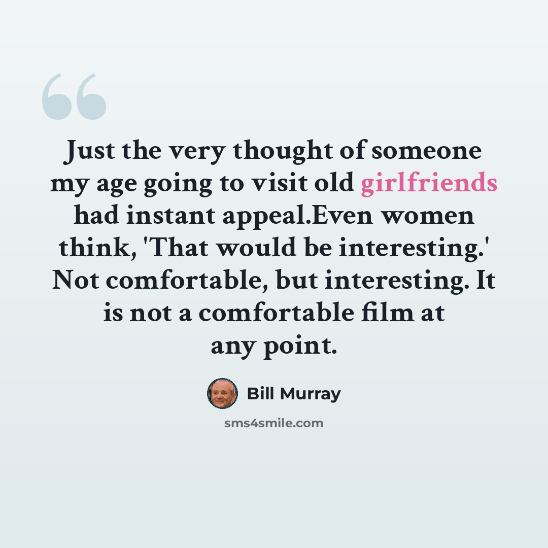“Just the very thought of someone my age going to visit old girlfriends had instant appeal.Even women think, 'That would be interesting.' Not comfortable, but interesting. It is not a comfortable film at any point.” quote by Bill Murray