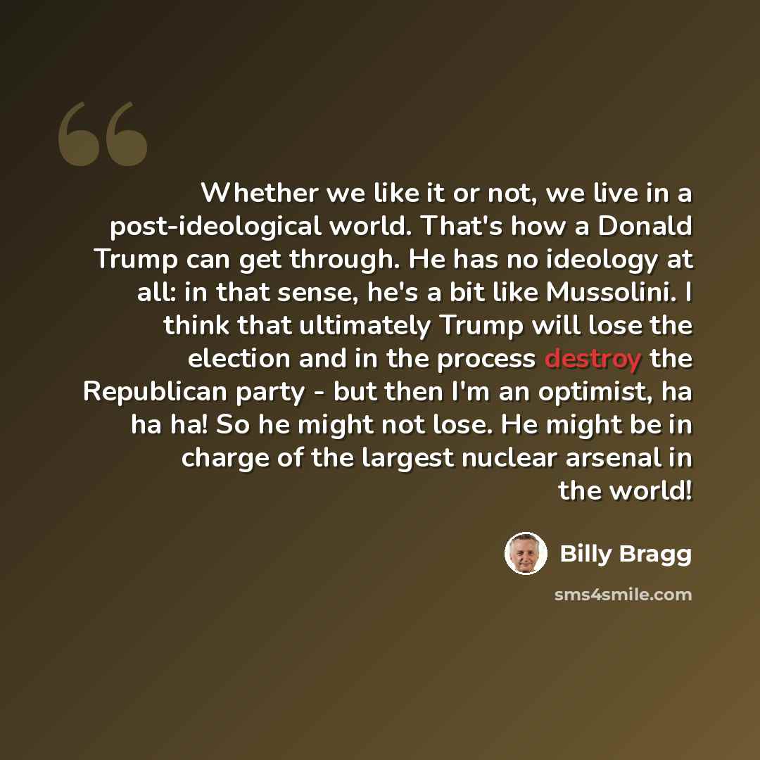 “Whether we like it or not, we live in a post-ideological world. That's how a Donald Trump can get through. He has no ideology at all: in that sense, he's a bit like Mussolini. I think that ultimately Trump will lose the election and in the process destroy the Republican party - but then I'm an…” quote by Billy Bragg