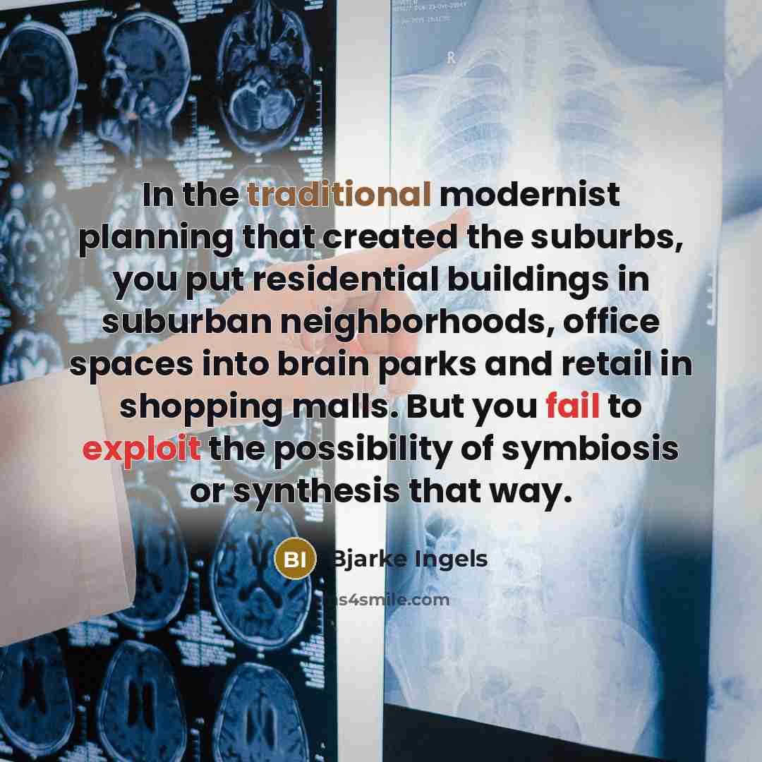 “In the traditional modernist planning that created the suburbs, you put residential buildings in suburban neighborhoods, office spaces into brain parks and retail in shopping malls. But you fail to exploit the possibility of symbiosis or synthesis that way.” quote by Bjarke Ingels