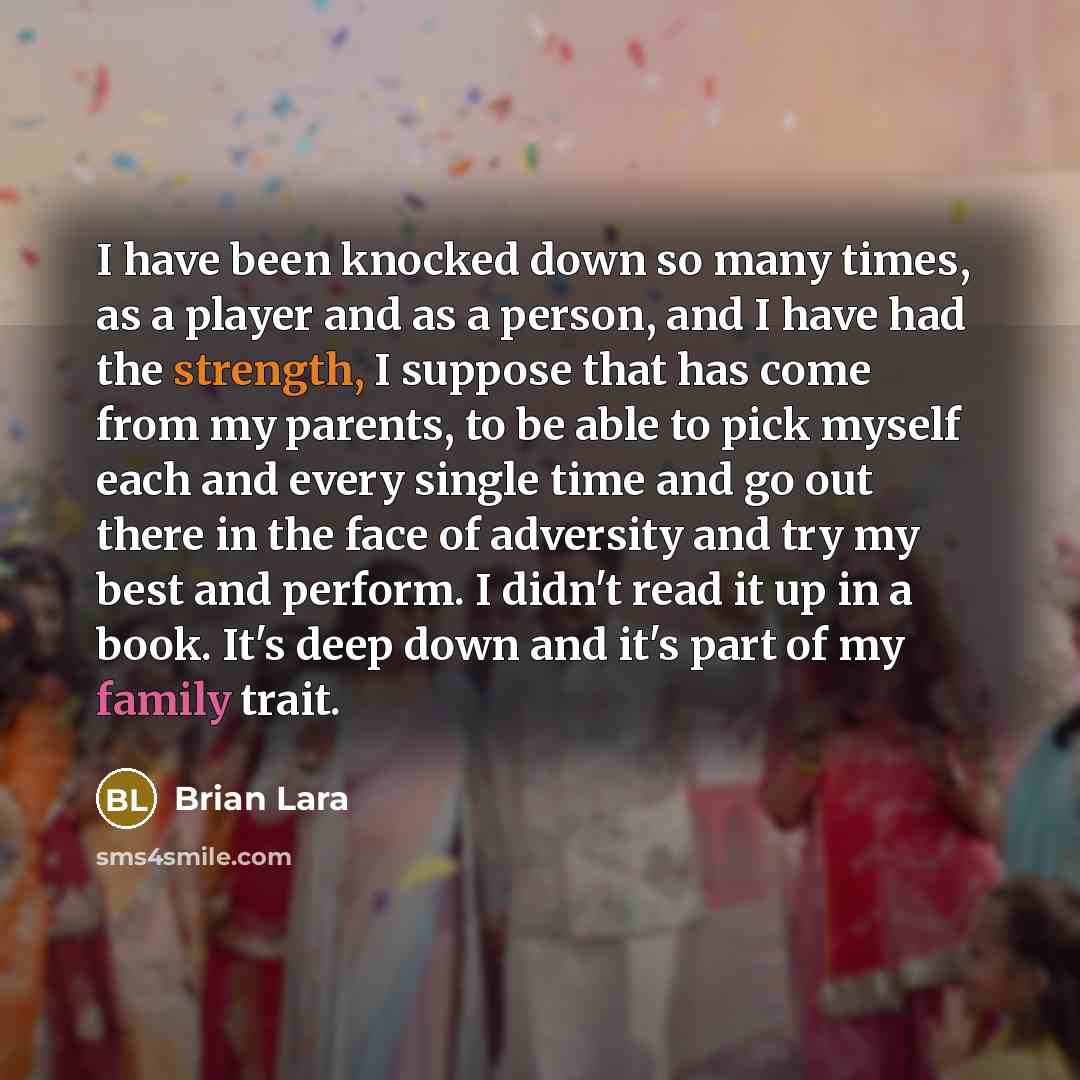 “I have been knocked down so many times, as a player and as a person, and I have had the strength, I suppose that has come from my parents, to be able to pick myself each and every single time and go out there in the face of adversity and try my best and perform. I didn't read it up in a book. It's…” quote by Brian Lara
