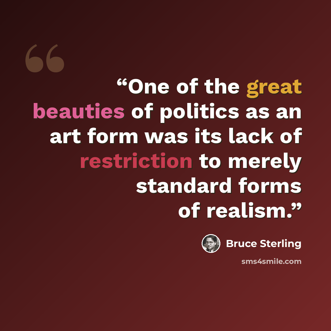 “One of the great beauties of politics as an art form was its lack of restriction to merely standard forms of realism.” quote by Bruce Sterling