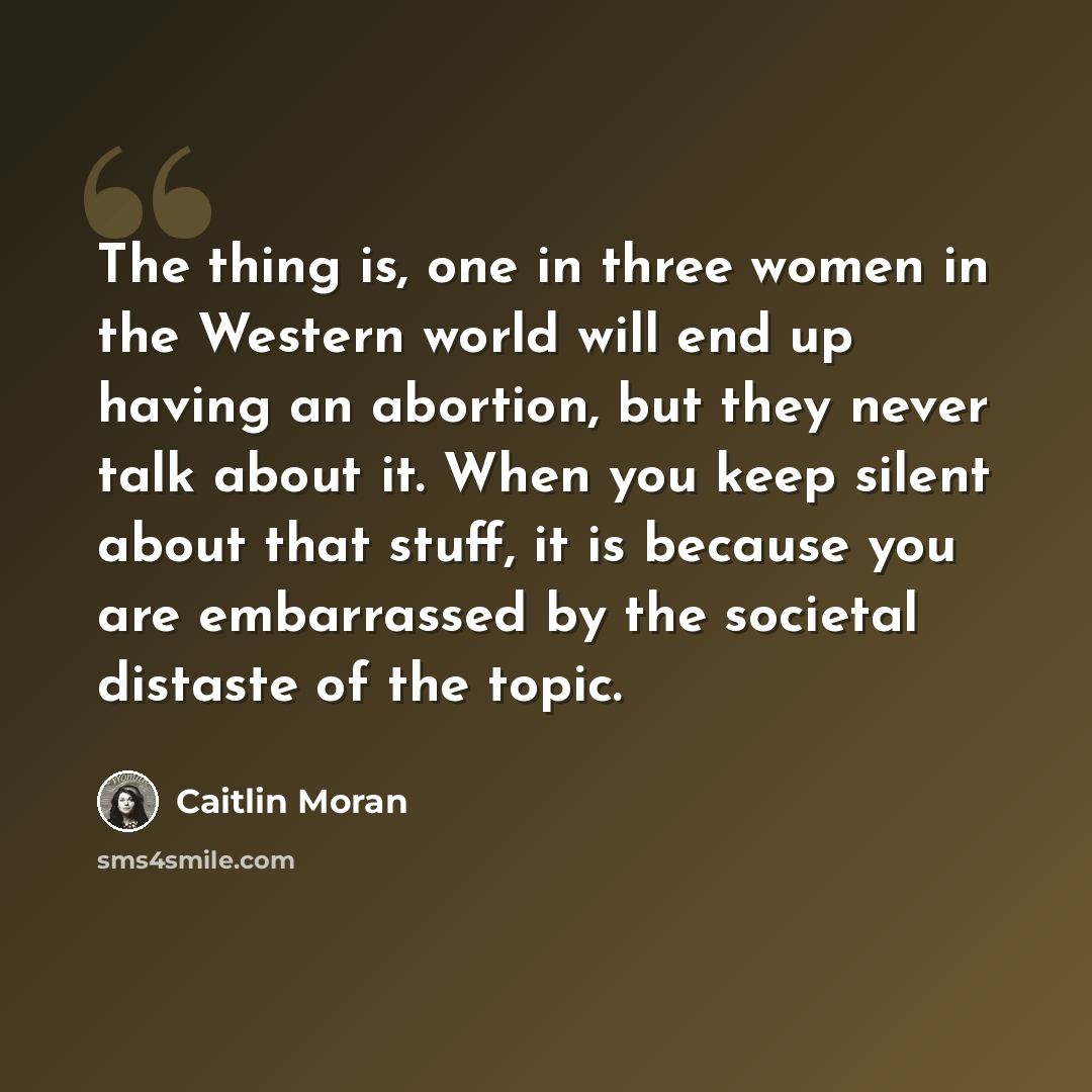 “The thing is, one in three women in the Western world will end up having an abortion, but they never talk about it. When you keep silent about that stuff, it is because you are embarrassed by the societal distaste of the topic.” quote by Caitlin Moran