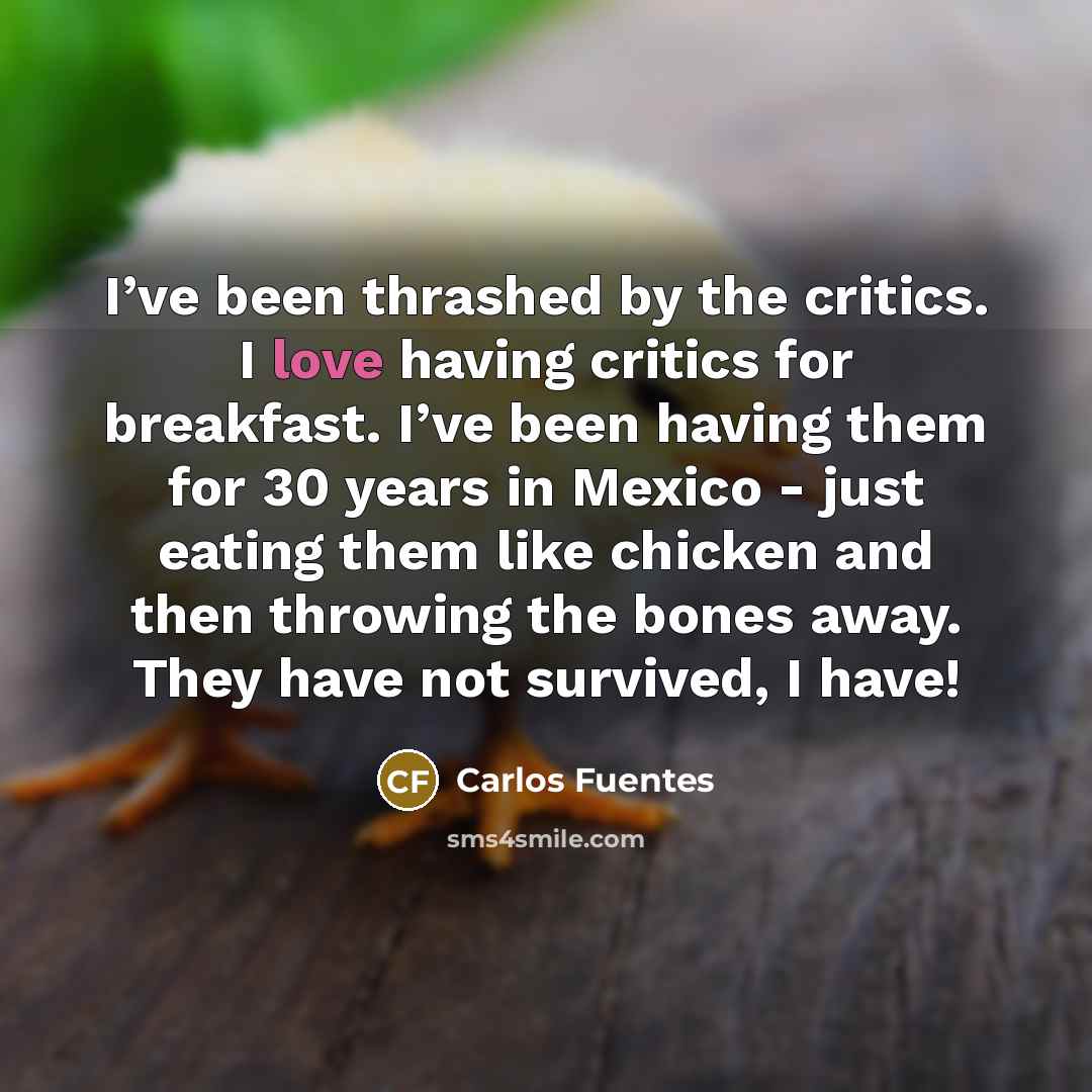 “I’ve been thrashed by the critics. I love having critics for breakfast. I’ve been having them for 30 years in Mexico - just eating them like chicken and then throwing the bones away. They have not survived, I have!” quote by Carlos Fuentes