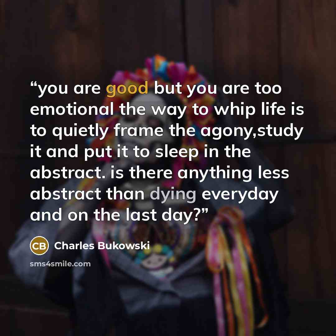 “you are good but you are too emotional the way to whip life is to quietly frame the agony,study it and put it to sleep in the abstract. is there anything less abstract than dying everyday and on the last day?” quote by Charles Bukowski