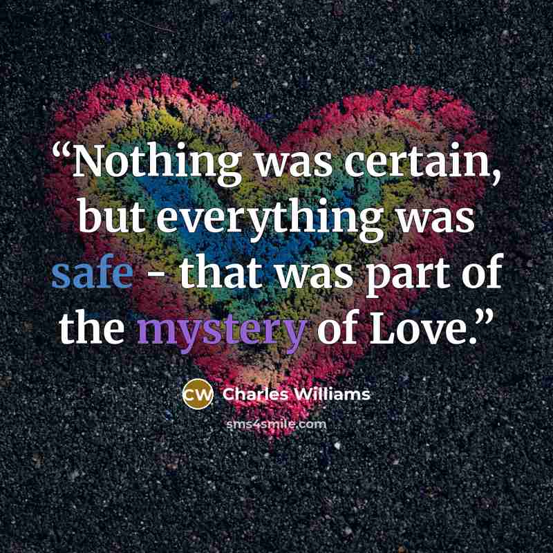 “Nothing was certain, but everything was safe - that was part of the mystery of Love.” quote by Charles Williams