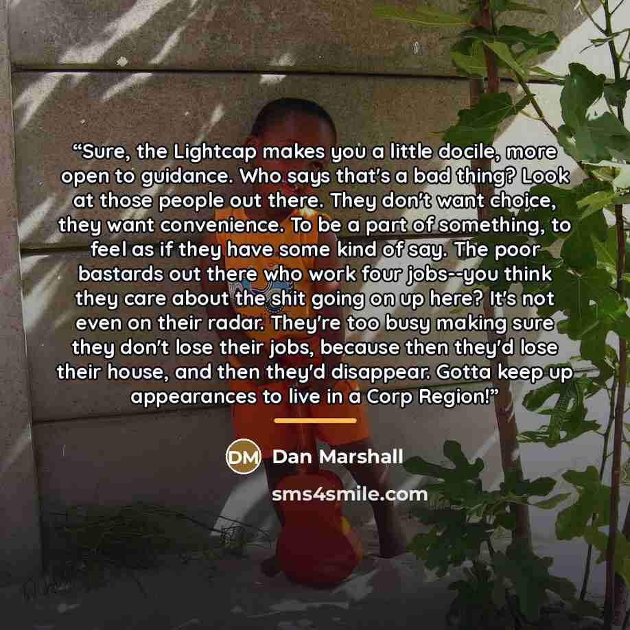 “Sure, the Lightcap makes you a little docile, more open to guidance. Who says that's a bad thing? Look at those people out there. They don't want choice, they want convenience. To be a part of something, to feel as if they have some kind of say. The poor bastards out there who work four jobs--you…” quote by Dan Marshall