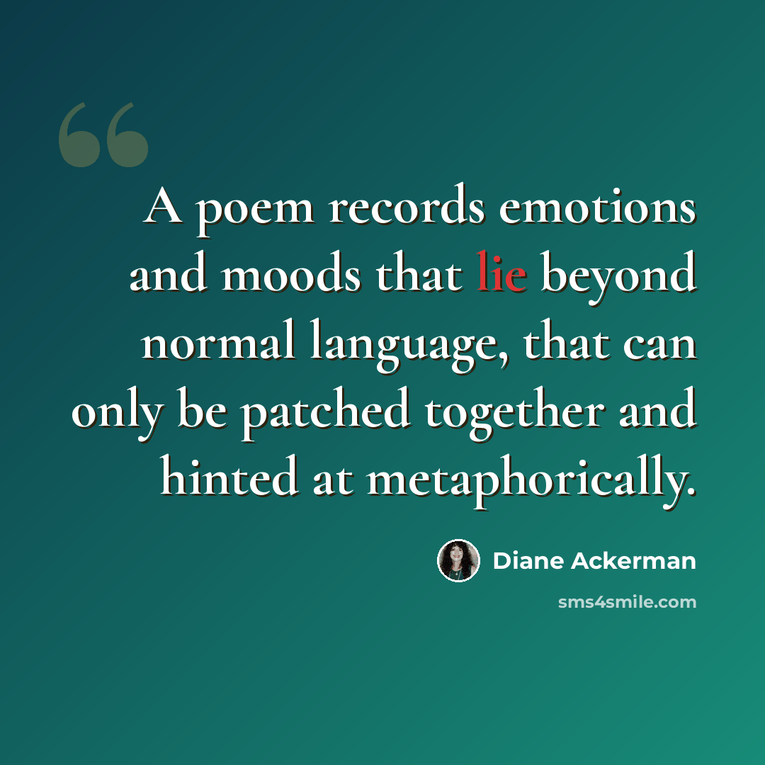 “A poem records emotions and moods that lie beyond normal language, that can only be patched together and hinted at metaphorically.” quote by Diane Ackerman