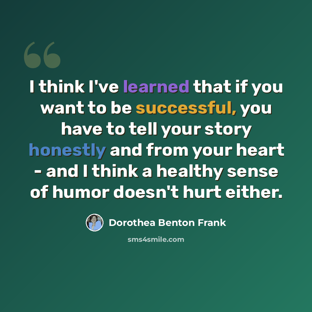 “I think I've learned that if you want to be successful, you have to tell your story honestly and from your heart - and I think a healthy sense of humor doesn't hurt either.” quote by Dorothea Benton Frank