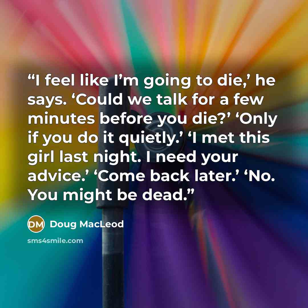 “I feel like I’m going to die,’ he says. ‘Could we talk for a few minutes before you die?’ ‘Only if you do it quietly.’ ‘I met this girl last night. I need your advice.’ ‘Come back later.’ ‘No. You might be dead.” quote by Doug MacLeod