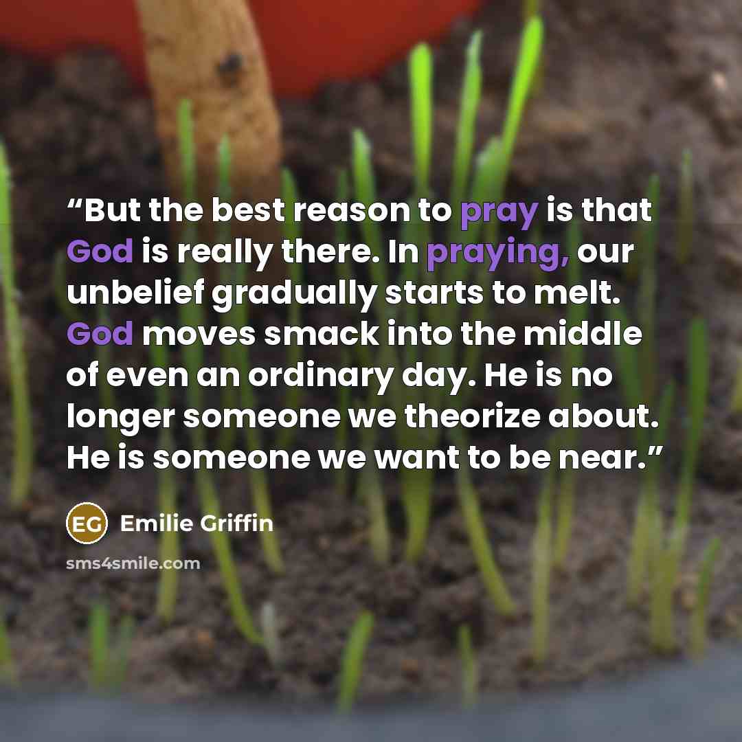 “But the best reason to pray is that God is really there. In praying, our unbelief gradually starts to melt. God moves smack into the middle of even an ordinary day. He is no longer someone we theorize about. He is someone we want to be near.” quote by Emilie Griffin